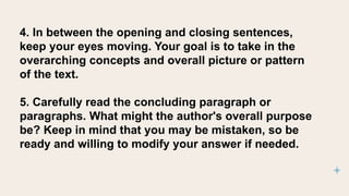 4. In between the opening and closing sentences,
keep your eyes moving. Your goal is to take in the
overarching concepts and overall picture or pattern
of the text.
5. Carefully read the concluding paragraph or
paragraphs. What might the author's overall purpose
be? Keep in mind that you may be mistaken, so be
ready and willing to modify your answer if needed.
 
