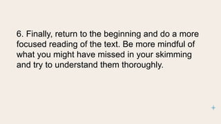 6. Finally, return to the beginning and do a more
focused reading of the text. Be more mindful of
what you might have missed in your skimming
and try to understand them thoroughly.
 