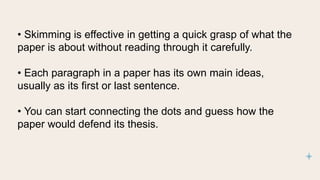 • Skimming is effective in getting a quick grasp of what the
paper is about without reading through it carefully.
• Each paragraph in a paper has its own main ideas,
usually as its first or last sentence.
• You can start connecting the dots and guess how the
paper would defend its thesis.
 
