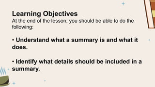 Learning Objectives
At the end of the lesson, you should be able to do the
following:
• Understand what a summary is and what it
does.
• Identify what details should be included in a
summary.
 