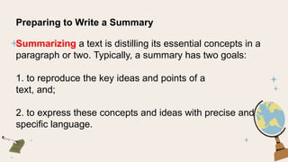 Preparing to Write a Summary
Summarizing a text is distilling its essential concepts in a
paragraph or two. Typically, a summary has two goals:
1. to reproduce the key ideas and points of a
text, and;
2. to express these concepts and ideas with precise and
specific language.
 