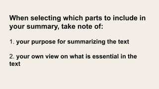 When selecting which parts to include in
your summary, take note of:
1. your purpose for summarizing the text
2. your own view on what is essential in the
text
 