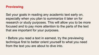 Previewing
Set your goals in reading any academic text early on,
especially when you plan to summarize it later on for
research or study purposes. This will allow you to be more
focused and to pay more attention to the parts of the text
that are important for your purposes.
• Before you read a text in earnest, try the previewing
technique first to better orient yourself to what you need
from the text you are about to dive into.
 