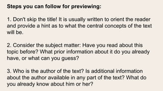 Steps you can follow for previewing:
1. Don't skip the title! It is usually written to orient the reader
and provide a hint as to what the central concepts of the text
will be.
2. Consider the subject matter: Have you read about this
topic before? What prior information about it do you already
have, or what can you guess?
3. Who is the author of the text? Is additional information
about the author available in any part of the text? What do
you already know about him or her?
 