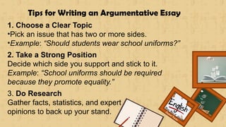 Renee Rose A. Cunnani
English Teacher
Tips for Writing an Argumentative Essay
1. Choose a Clear Topic
•Pick an issue that has two or more sides.
•Example: “Should students wear school uniforms?”
2. Take a Strong Position
Decide which side you support and stick to it.
Example: “School uniforms should be required
because they promote equality.”
3. Do Research
Gather facts, statistics, and expert
opinions to back up your stand.
 