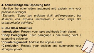 4. Acknowledge the Opposing Side
•Mention the other side’s argument and explain why your
position is stronger.
•Example: “Some say uniforms limit self-expression, but
students can express themselves in other ways like
extracurricular activities.”
5. Use Clear Structure
•Introduction: Present your topic and thesis (main claim).
•Body Paragraphs: Each paragraph = one strong point +
supporting evidence.
•Counterargument: Address the opposite side.
•Conclusion: Restate your position and summarize your
strongest points.
 