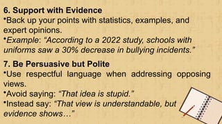 6. Support with Evidence
•Back up your points with statistics, examples, and
expert opinions.
•Example: “According to a 2022 study, schools with
uniforms saw a 30% decrease in bullying incidents.”
7. Be Persuasive but Polite
•Use respectful language when addressing opposing
views.
•Avoid saying: “That idea is stupid.”
•Instead say: “That view is understandable, but
evidence shows…”
 