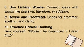 8. Use Linking Words- Connect ideas with
words like however, therefore, in addition.
9. Revise and Proofread- Check for grammar,
spelling, and clarity.
10. Practice Critical Thinking
•Ask yourself: “Would I be convinced if I read
this?”
 