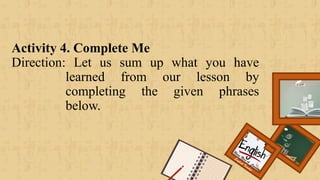 Activity 4. Complete Me
Direction: Let us sum up what you have
learned from our lesson by
completing the given phrases
below.
Renee Rose A. Cunnani
English Teacher
 