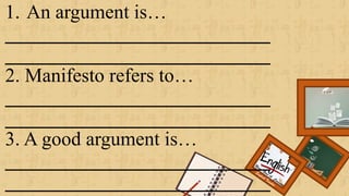 1. An argument is…
___________________________
___________________________
2. Manifesto refers to…
___________________________
___________________________
3. A good argument is…
___________________________
___________________________
Renee Rose A. Cunnani
English Teacher
 