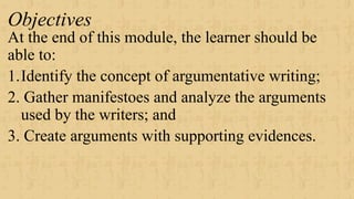 Objectives
At the end of this module, the learner should be
able to:
1.Identify the concept of argumentative writing;
2. Gather manifestoes and analyze the arguments
used by the writers; and
3. Create arguments with supporting evidences.
 