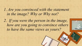 1. Are you convinced with the statement
in the image? Why or Why not?
2. If you were the person in the image,
how are you going to convince others
to have the same views as yours?
Renee Rose A. Cunnani
English Teacher
 