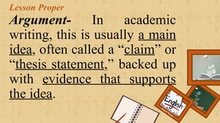 Lesson Proper
Argument- In academic
writing, this is usually a main
idea, often called a “claim” or
“thesis statement,” backed up
with evidence that supports
the idea. Renee Rose A. Cunnani
English Teacher
 