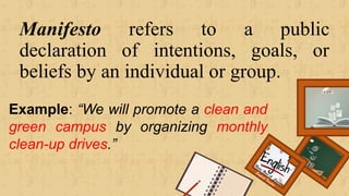 Manifesto refers to a public
declaration of intentions, goals, or
beliefs by an individual or group.
Renee Rose A. Cunnani
English Teacher
Example: “We will promote a clean and
green campus by organizing monthly
clean-up drives.”
 