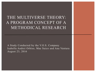 A Study Conducted by the V.O.S. Company
Isabella Andrei Orbiso, Mae Suico and Ana Ventura
August 23, 2016
THE MULTIVERSE THEORY:
A PROGRAM CONCEPT OF A
METHODICAL RESEARCH
 