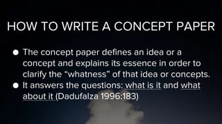 HOW TO WRITE A CONCEPT PAPER
● The concept paper defines an idea or a
concept and explains its essence in order to
clarify the “whatness” of that idea or concepts.
● It answers the questions: what is it and what
about it (Dadufalza 1996:183)
 