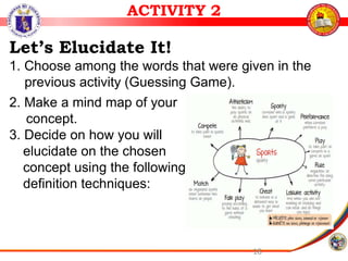 18
ACTIVITY 2
Let’s Elucidate It!
1. Choose among the words that were given in the
previous activity (Guessing Game).
2. Make a mind map of your
concept.
3. Decide on how you will
elucidate on the chosen
concept using the following
definition techniques:
 