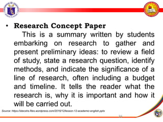 36
• Research Concept Paper
This is a summary written by students
embarking on research to gather and
present preliminary ideas: to review a field
of study, state a research question, identify
methods, and indicate the significance of a
line of research, often including a budget
and timeline. It tells the reader what the
research is, why it is important and how it
will be carried out.
Source: https://stecshs.files.wordpress.com/2016/12/lesson-12-academic-english.pptx
 