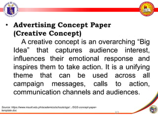 37
• Advertising Concept Paper
(Creative Concept)
A creative concept is an overarching “Big
Idea” that captures audience interest,
influences their emotional response and
inspires them to take action. It is a unifying
theme that can be used across all
campaign messages, calls to action,
communication channels and audiences.
Source: https://www.msuiit.edu.ph/academics/schools/sgs/.../SGS-concept-paper-
template.doc
 