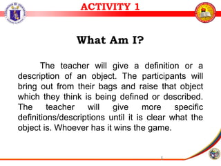 5
What Am I?
The teacher will give a definition or a
description of an object. The participants will
bring out from their bags and raise that object
which they think is being defined or described.
The teacher will give more specific
definitions/descriptions until it is clear what the
object is. Whoever has it wins the game.
ACTIVITY 1
 