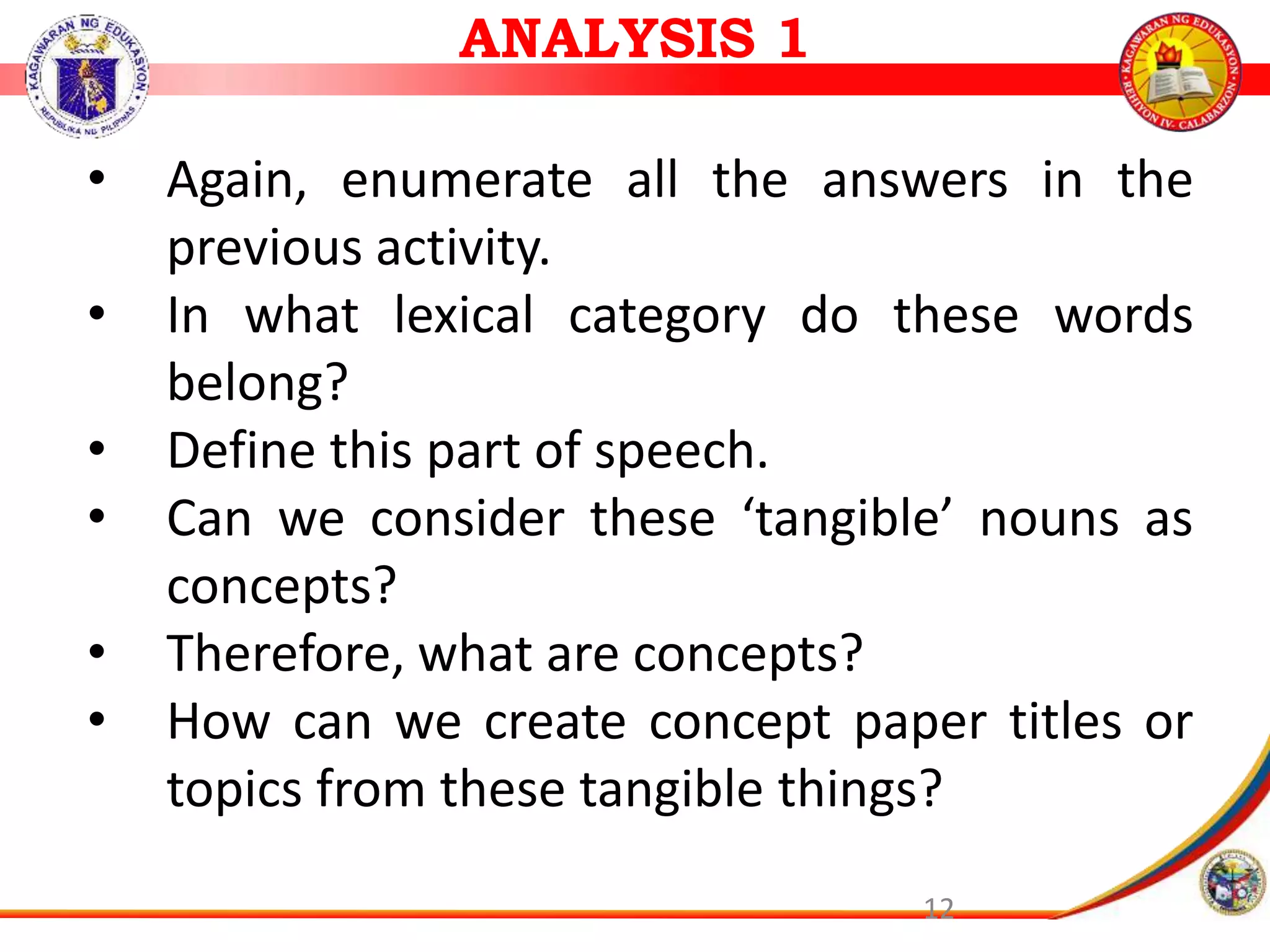 12
&bull; Again, enumerate all the answers in the
previous activity.
&bull; In what lexical category do these words
belong?
&bull; Define this part of speech.
&bull; Can we consider these &lsquo;tangible&rsquo; nouns as
concepts?
&bull; Therefore, what are concepts?
&bull; How can we create concept paper titles or
topics from these tangible things?
ANALYSIS 1
 
