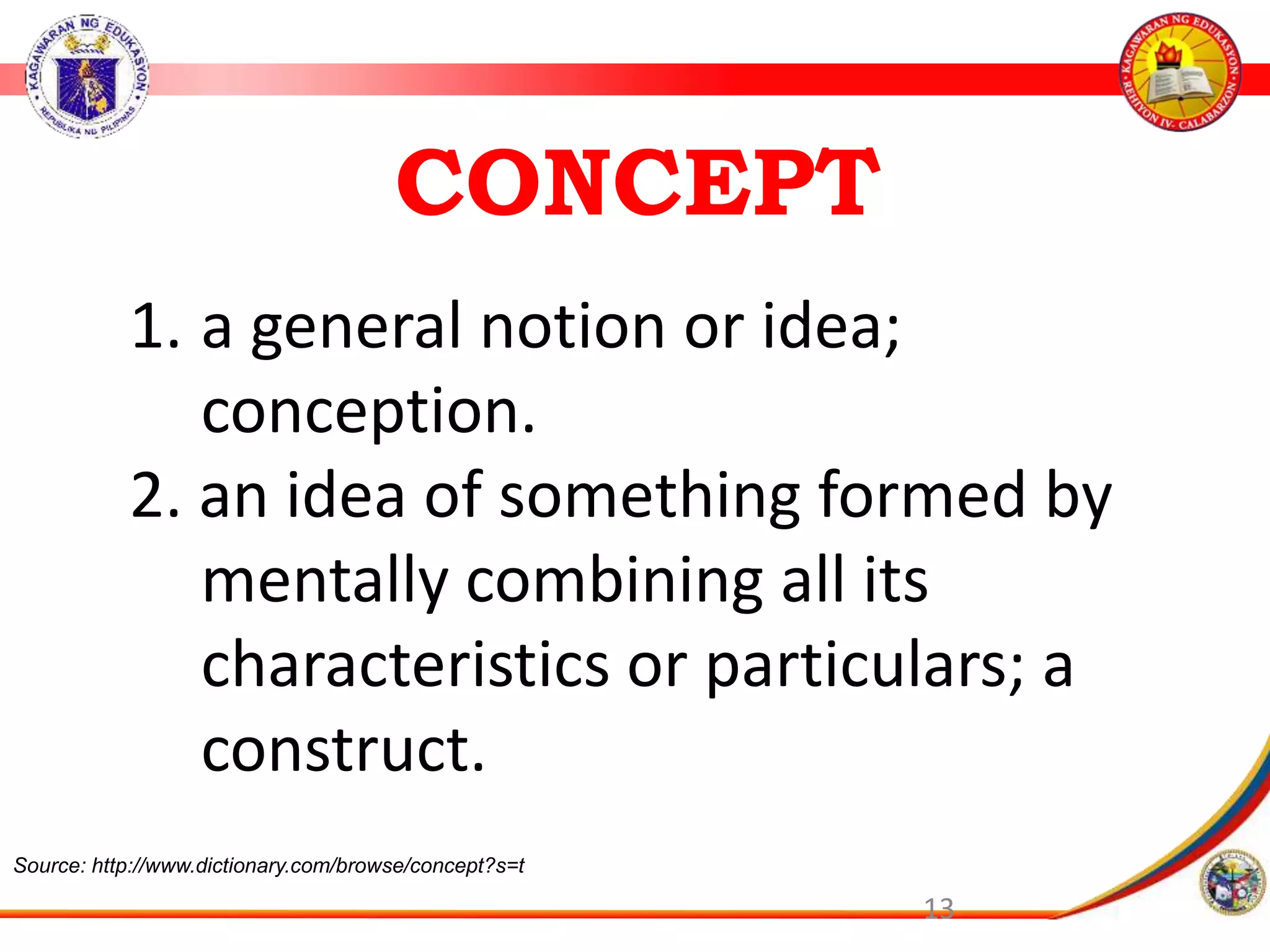 13
1. a general notion or idea;
conception.
2. an idea of something formed by
mentally combining all its
characteristics or particulars; a
construct.
CONCEPT
Source: http://www.dictionary.com/browse/concept?s=t
 