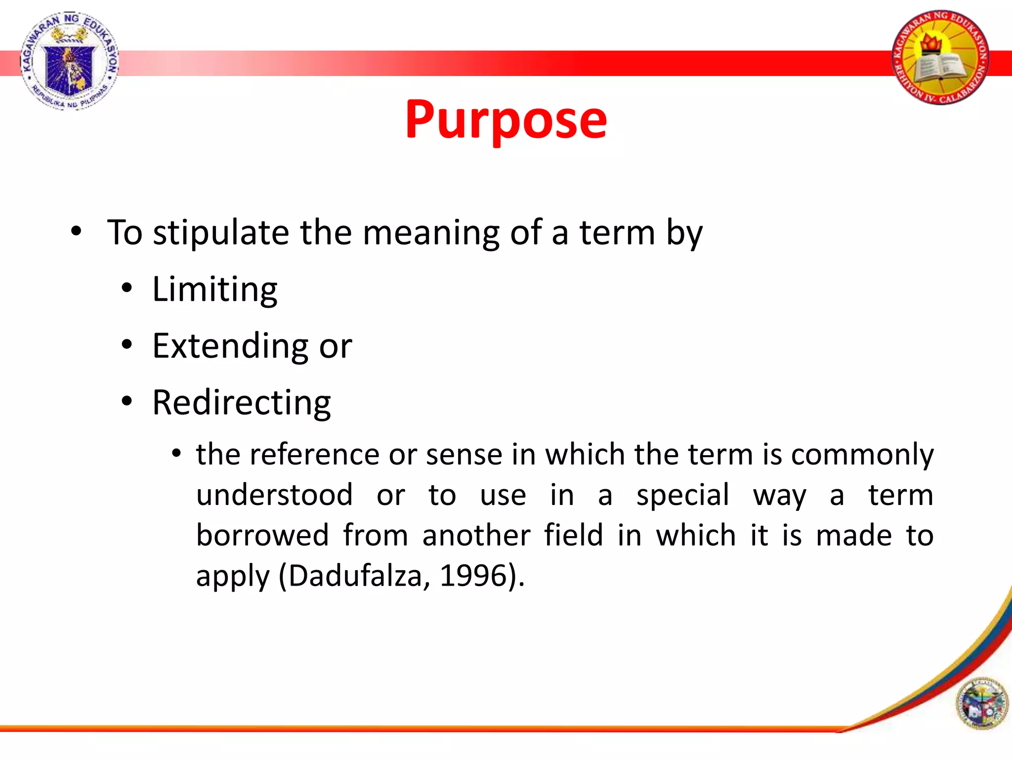 Purpose
&bull; To stipulate the meaning of a term by
&bull; Limiting
&bull; Extending or
&bull; Redirecting
&bull; the reference or sense in which the term is commonly
understood or to use in a special way a term
borrowed from another field in which it is made to
apply (Dadufalza, 1996).
 