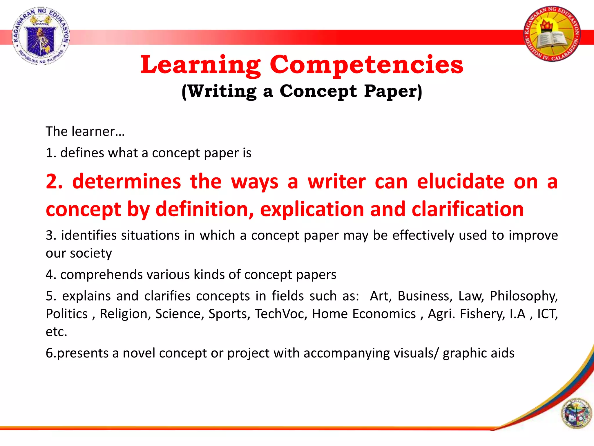 Learning Competencies
(Writing a Concept Paper)
The learner&hellip;
1. defines what a concept paper is
2. determines the ways a writer can elucidate on a
concept by definition, explication and clarification
3. identifies situations in which a concept paper may be effectively used to improve
our society
4. comprehends various kinds of concept papers
5. explains and clarifies concepts in fields such as: Art, Business, Law, Philosophy,
Politics , Religion, Science, Sports, TechVoc, Home Economics , Agri. Fishery, I.A , ICT,
etc.
6.presents a novel concept or project with accompanying visuals/ graphic aids
 