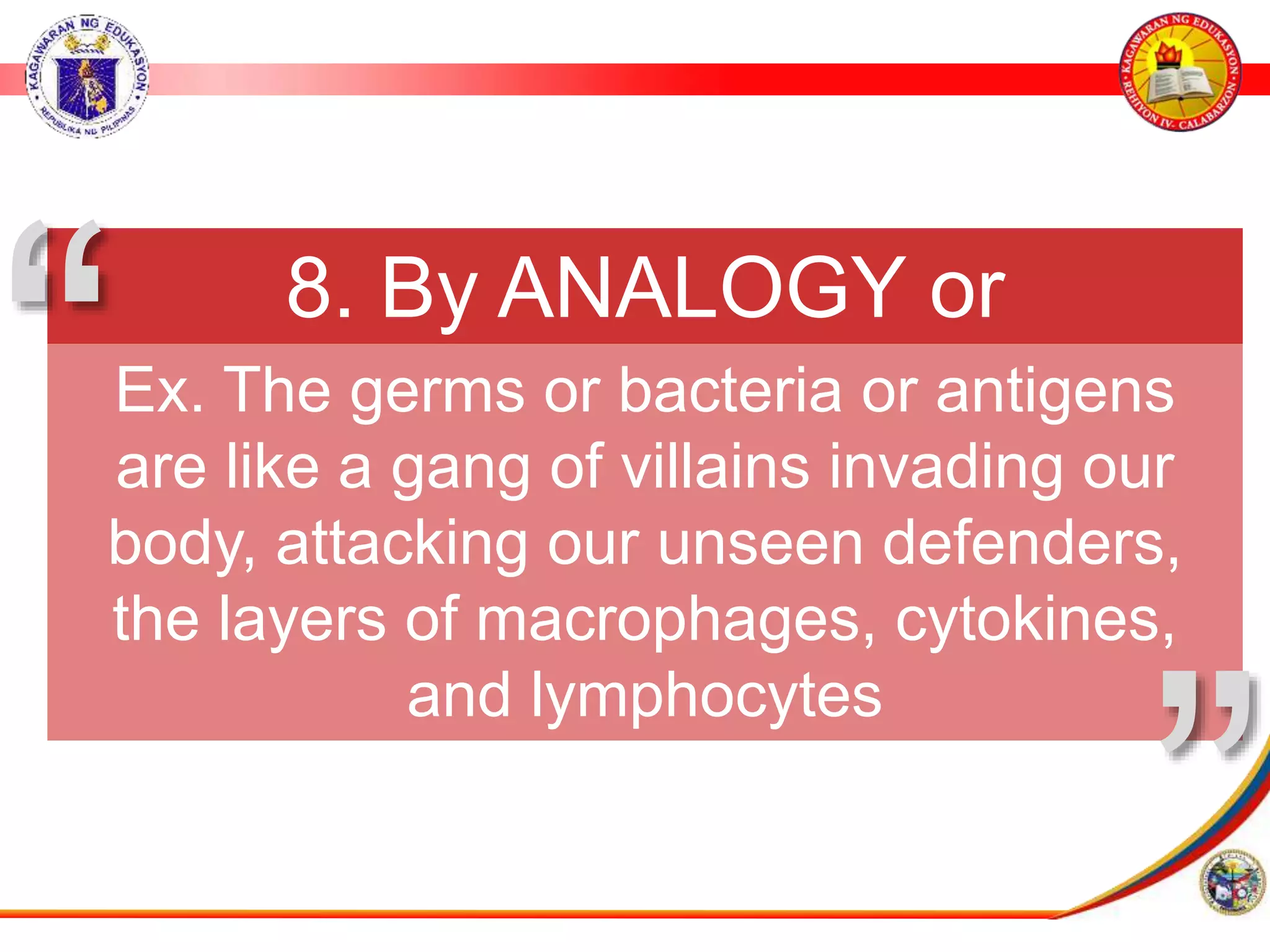 8. By ANALOGY or
METAPHOR
Ex. The germs or bacteria or antigens
are like a gang of villains invading our
body, attacking our unseen defenders,
the layers of macrophages, cytokines,
and lymphocytes
&rdquo;
&ldquo;
 