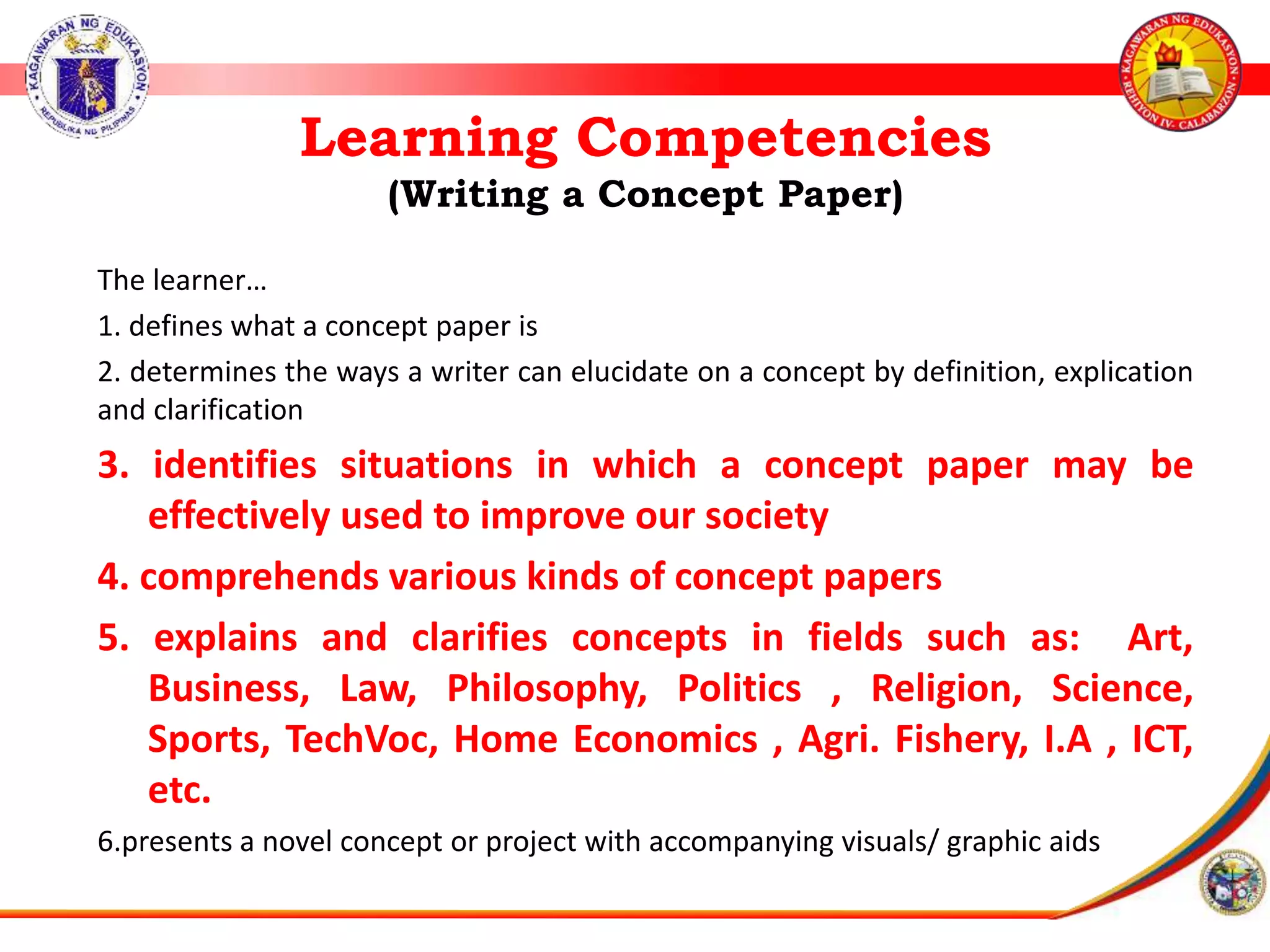 Learning Competencies
(Writing a Concept Paper)
The learner&hellip;
1. defines what a concept paper is
2. determines the ways a writer can elucidate on a concept by definition, explication
and clarification
3. identifies situations in which a concept paper may be
effectively used to improve our society
4. comprehends various kinds of concept papers
5. explains and clarifies concepts in fields such as: Art,
Business, Law, Philosophy, Politics , Religion, Science,
Sports, TechVoc, Home Economics , Agri. Fishery, I.A , ICT,
etc.
6.presents a novel concept or project with accompanying visuals/ graphic aids
 