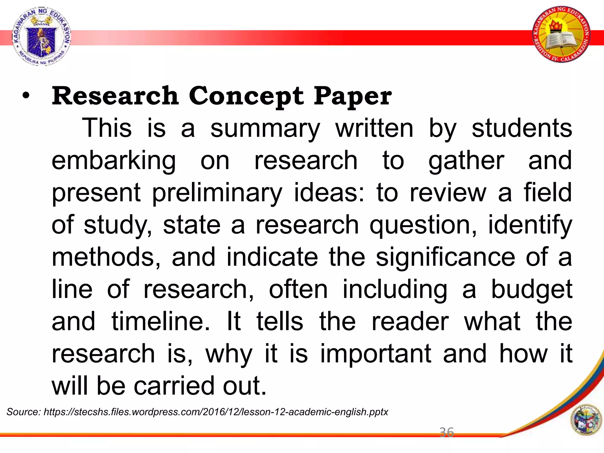 36
&bull; Research Concept Paper
This is a summary written by students
embarking on research to gather and
present preliminary ideas: to review a field
of study, state a research question, identify
methods, and indicate the significance of a
line of research, often including a budget
and timeline. It tells the reader what the
research is, why it is important and how it
will be carried out.
Source: https://stecshs.files.wordpress.com/2016/12/lesson-12-academic-english.pptx
 