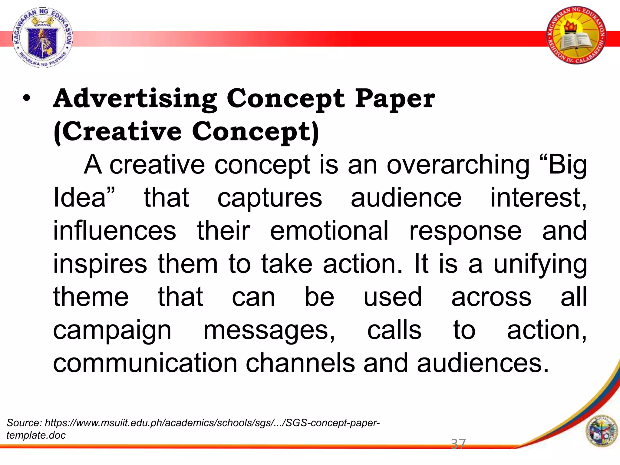 37
&bull; Advertising Concept Paper
(Creative Concept)
A creative concept is an overarching &ldquo;Big
Idea&rdquo; that captures audience interest,
influences their emotional response and
inspires them to take action. It is a unifying
theme that can be used across all
campaign messages, calls to action,
communication channels and audiences.
Source: https://www.msuiit.edu.ph/academics/schools/sgs/.../SGS-concept-paper-
template.doc
 