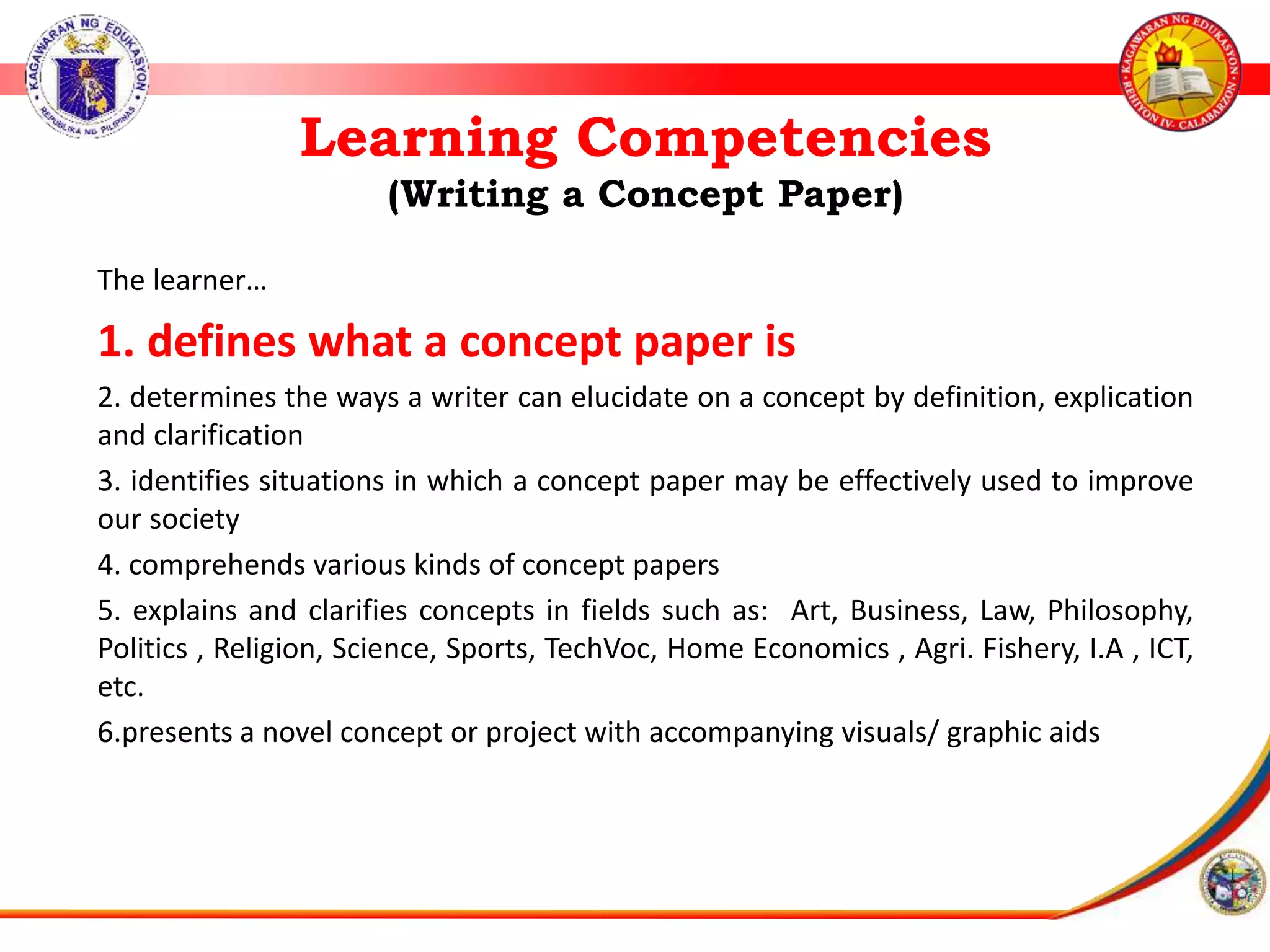 Learning Competencies
(Writing a Concept Paper)
The learner&hellip;
1. defines what a concept paper is
2. determines the ways a writer can elucidate on a concept by definition, explication
and clarification
3. identifies situations in which a concept paper may be effectively used to improve
our society
4. comprehends various kinds of concept papers
5. explains and clarifies concepts in fields such as: Art, Business, Law, Philosophy,
Politics , Religion, Science, Sports, TechVoc, Home Economics , Agri. Fishery, I.A , ICT,
etc.
6.presents a novel concept or project with accompanying visuals/ graphic aids
 