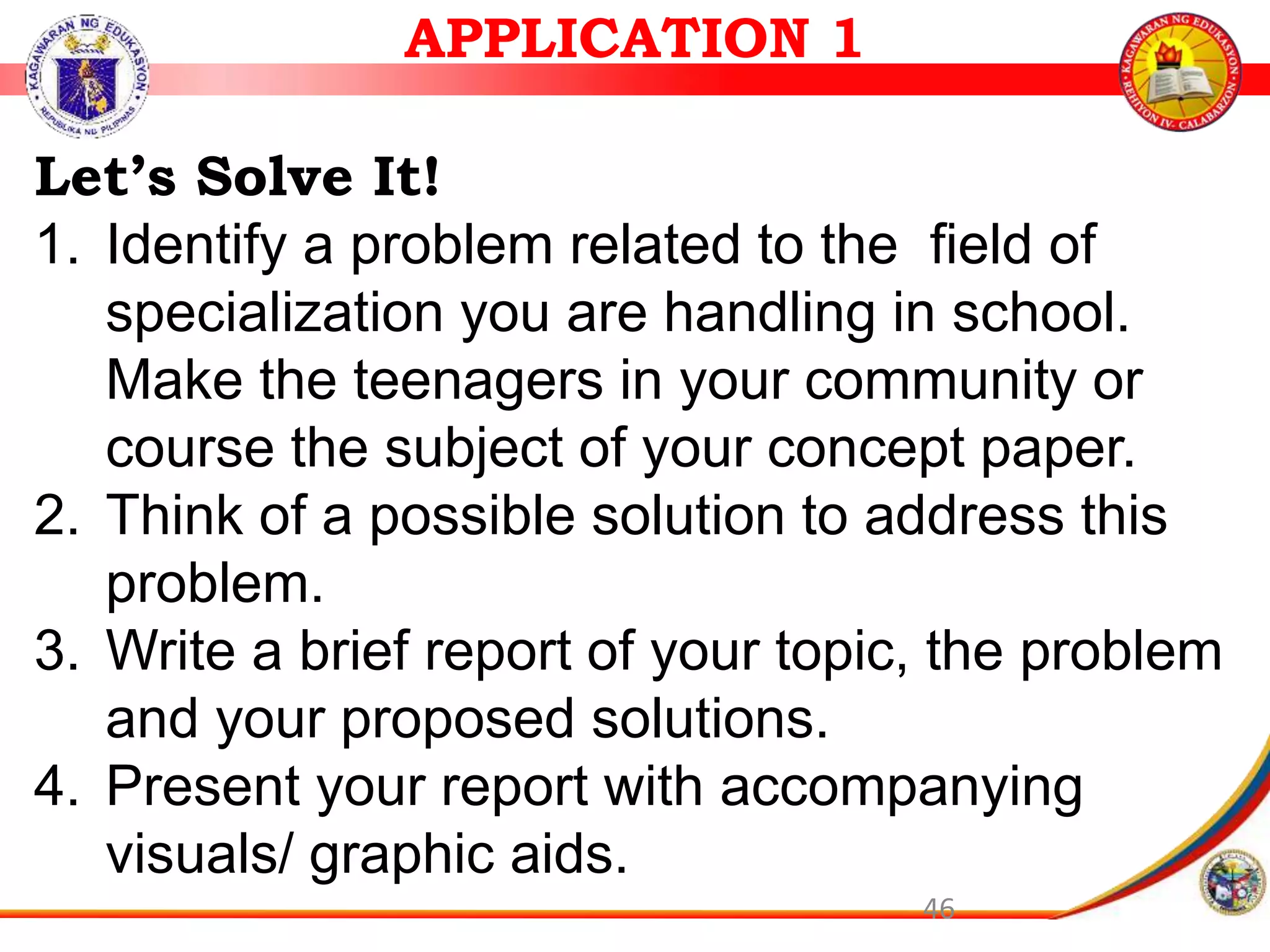 46
Let&rsquo;s Solve It!
1. Identify a problem related to the field of
specialization you are handling in school.
Make the teenagers in your community or
course the subject of your concept paper.
2. Think of a possible solution to address this
problem.
3. Write a brief report of your topic, the problem
and your proposed solutions.
4. Present your report with accompanying
visuals/ graphic aids.
APPLICATION 1
 
