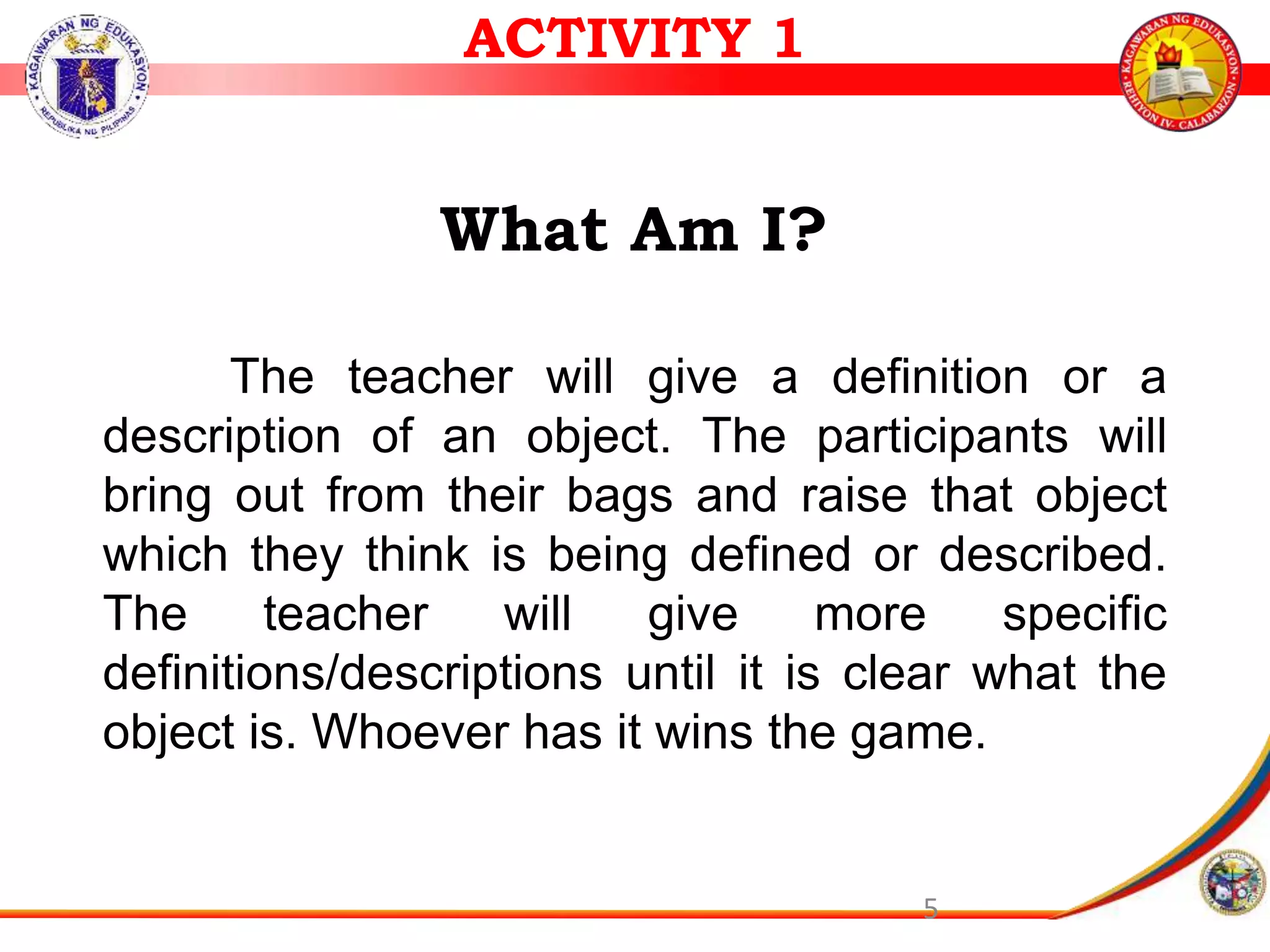 5
What Am I?
The teacher will give a definition or a
description of an object. The participants will
bring out from their bags and raise that object
which they think is being defined or described.
The teacher will give more specific
definitions/descriptions until it is clear what the
object is. Whoever has it wins the game.
ACTIVITY 1
 