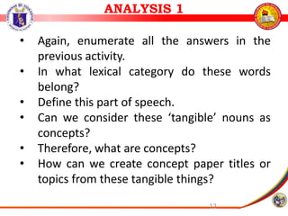 12
• Again, enumerate all the answers in the
previous activity.
• In what lexical category do these words
belong?
• Define this part of speech.
• Can we consider these ‘tangible’ nouns as
concepts?
• Therefore, what are concepts?
• How can we create concept paper titles or
topics from these tangible things?
ANALYSIS 1
 