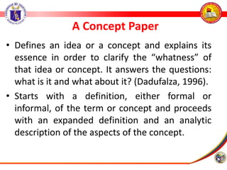 A Concept Paper
• Defines an idea or a concept and explains its
essence in order to clarify the “whatness” of
that idea or concept. It answers the questions:
what is it and what about it? (Dadufalza, 1996).
• Starts with a definition, either formal or
informal, of the term or concept and proceeds
with an expanded definition and an analytic
description of the aspects of the concept.
 