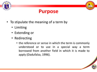 Purpose
• To stipulate the meaning of a term by
• Limiting
• Extending or
• Redirecting
• the reference or sense in which the term is commonly
understood or to use in a special way a term
borrowed from another field in which it is made to
apply (Dadufalza, 1996).
 