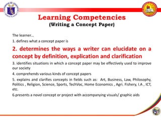 Learning Competencies
(Writing a Concept Paper)
The learner…
1. defines what a concept paper is
2. determines the ways a writer can elucidate on a
concept by definition, explication and clarification
3. identifies situations in which a concept paper may be effectively used to improve
our society
4. comprehends various kinds of concept papers
5. explains and clarifies concepts in fields such as: Art, Business, Law, Philosophy,
Politics , Religion, Science, Sports, TechVoc, Home Economics , Agri. Fishery, I.A , ICT,
etc.
6.presents a novel concept or project with accompanying visuals/ graphic aids
 