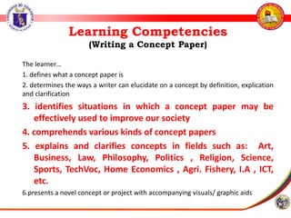 Learning Competencies
(Writing a Concept Paper)
The learner…
1. defines what a concept paper is
2. determines the ways a writer can elucidate on a concept by definition, explication
and clarification
3. identifies situations in which a concept paper may be
effectively used to improve our society
4. comprehends various kinds of concept papers
5. explains and clarifies concepts in fields such as: Art,
Business, Law, Philosophy, Politics , Religion, Science,
Sports, TechVoc, Home Economics , Agri. Fishery, I.A , ICT,
etc.
6.presents a novel concept or project with accompanying visuals/ graphic aids
 