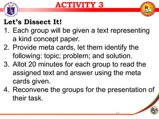 32
ACTIVITY 3
Let’s Dissect It!
1. Each group will be given a text representing
a kind concept paper.
2. Provide meta cards, let them identify the
following: topic; problem; and solution.
3. Allot 20 minutes for each group to read the
assigned text and answer using the meta
cards given.
4. Reconvene the groups for the presentation of
their task.
 