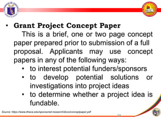 38
• Grant Project Concept Paper
This is a brief, one or two page concept
paper prepared prior to submission of a full
proposal. Applicants may use concept
papers in any of the following ways:
• to interest potential funders/sponsors
• to develop potential solutions or
investigations into project ideas
• to determine whether a project idea is
fundable.
Source: https://www.ithaca.edu/sponsored-research/docs/conceptpaper.pdf
 