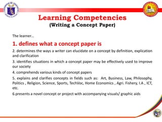 Learning Competencies
(Writing a Concept Paper)
The learner…
1. defines what a concept paper is
2. determines the ways a writer can elucidate on a concept by definition, explication
and clarification
3. identifies situations in which a concept paper may be effectively used to improve
our society
4. comprehends various kinds of concept papers
5. explains and clarifies concepts in fields such as: Art, Business, Law, Philosophy,
Politics , Religion, Science, Sports, TechVoc, Home Economics , Agri. Fishery, I.A , ICT,
etc.
6.presents a novel concept or project with accompanying visuals/ graphic aids
 