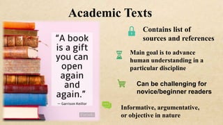Academic Texts
Main goal is to advance
human understanding in a
particular discipline
Can be challenging for
novice/beginner readers
Informative, argumentative,
or objective in nature
Contains list of
sources and references
 