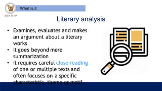 What is it
Literary analysis
• Examines, evaluates and makes
an argument about a literary
works
• It goes beyond mere
summarization
• It requires careful close reading
of one or multiple texts and
often focuses on a specific
characteristic, theme or motif.
 