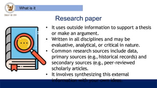 What is it
Research paper
• It uses outside information to support a thesis
or make an argument.
• Written in all disciplines and may be
evaluative, analytical, or critical in nature.
• Common research sources include data,
primary sources (e.g.,historical records) and
secondary sources (e.g.,peer-reviewed
scholarly articles.
• It involves synthesizing this external
information with your own ideas.
 