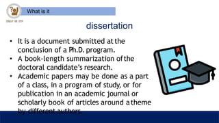 What is it
dissertation
• It is a document submitted atthe
conclusion of a Ph.D. program.
• A book-length summarization ofthe
doctoral candidate’s research.
• Academic papers may be done as a part
of a class, in a program of study, or for
publication in an academic journal or
scholarly book of articles around atheme
by different authors.
 