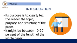 What is it
INTRODUCTION
• Its purpose is to clearly tell
the reader the topic,
purpose and structure of the
paper.
• It might be between 10-20
percent of the length of the
whole paper.
 