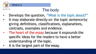 What is it
The body
• Develops the question, “What is the topic about?”
• It may elaborate directly on the topic sentenceby
giving definitions, classifications, explanations,
contrasts, examples and evidence.
• The heart of the essay because it expounds the
specific ideas for the readers to have a better
understanding of the topic.
• It is the largest part of the essay.
 