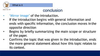 What is it
conclusion
• ‘Mirror image’ of the introduction.
• If the introduction begins with general information and
ends with specific information, the conclusion moves inthe
opposite direction
• Begins by briefly summarizing the main scope or structure
of the paper.
• Confirms the topic that was given in the introduction, ends
the more general statement about how this topic relates to
its context.
 